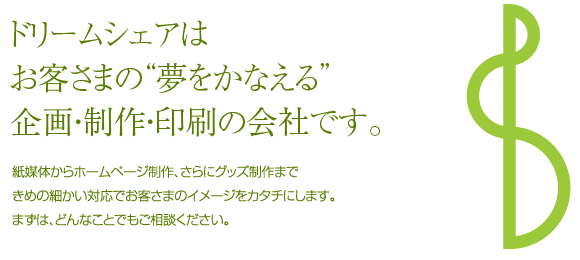 ドリームシェアはお客さまの“夢をかなえる”企画・制作・印刷の会社です。　紙媒体からホームページ制作、さらにグッズ制作まできめの細かい対応でお客さまのイメージをカタチにします。まずは、どんなことでもご相談ください。